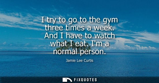 Small: I try to go to the gym three times a week. And I have to watch what I eat. Im a normal person