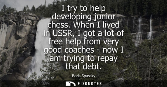 Small: I try to help developing junior chess. When I lived in USSR, I got a lot of free help from very good coaches -
