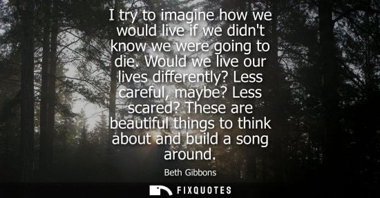 Small: I try to imagine how we would live if we didnt know we were going to die. Would we live our lives diffe