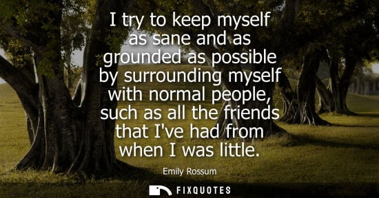 Small: I try to keep myself as sane and as grounded as possible by surrounding myself with normal people, such