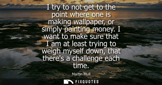 Small: I try to not get to the point where one is making wallpaper, or simply painting money. I want to make s