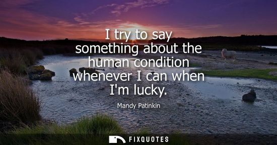 Small: I try to say something about the human condition whenever I can when Im lucky
