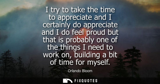 Small: I try to take the time to appreciate and I certainly do appreciate and I do feel proud but that is probably on