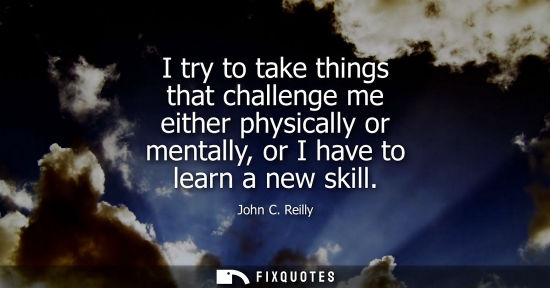 Small: I try to take things that challenge me either physically or mentally, or I have to learn a new skill