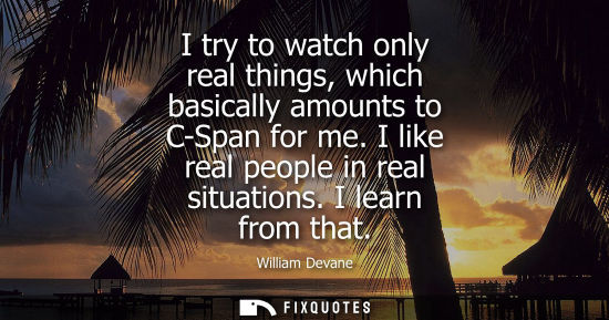 Small: I try to watch only real things, which basically amounts to C-Span for me. I like real people in real s