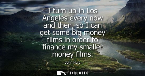 Small: I turn up in Los Angeles every now and then, so I can get some big money films in order to finance my s
