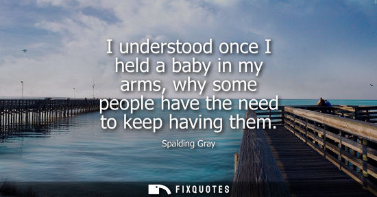 Small: I understood once I held a baby in my arms, why some people have the need to keep having them - Spalding Gray