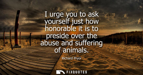 Small: I urge you to ask yourself just how honorable it is to preside over the abuse and suffering of animals