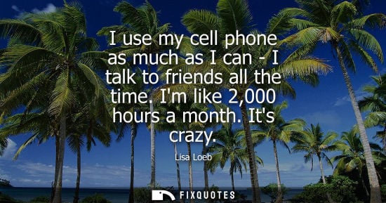 Small: I use my cell phone as much as I can - I talk to friends all the time. Im like 2,000 hours a month. Its