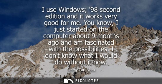 Small: I use Windows 98 second edition and it works very good for me. You know, I just started on the computer about 