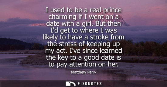 Small: I used to be a real prince charming if I went on a date with a girl. But then Id get to where I was likely to 