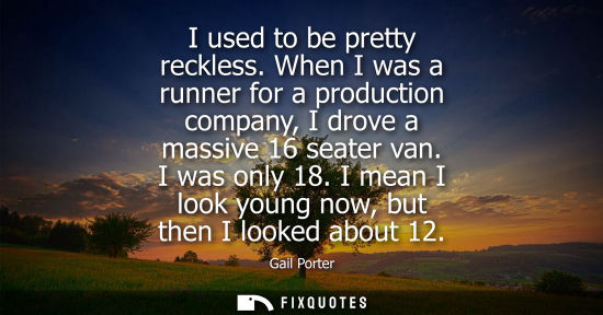Small: I used to be pretty reckless. When I was a runner for a production company, I drove a massive 16 seater