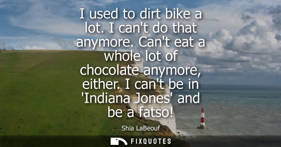 Small: I used to dirt bike a lot. I cant do that anymore. Cant eat a whole lot of chocolate anymore, either. I