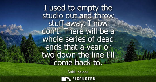 Small: I used to empty the studio out and throw stuff away. I now dont. There will be a whole series of dead e