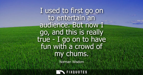 Small: I used to first go on to entertain an audience. But now I go, and this is really true - I go on to have