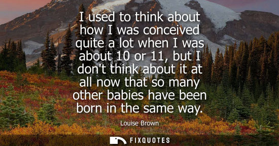 Small: I used to think about how I was conceived quite a lot when I was about 10 or 11, but I dont think about