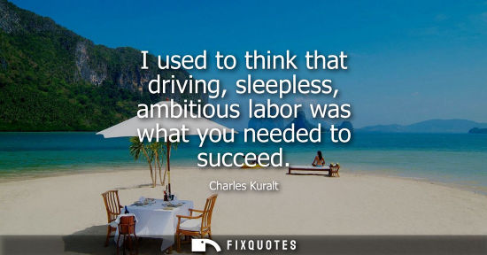Small: Charles Kuralt: I used to think that driving, sleepless, ambitious labor was what you needed to succeed