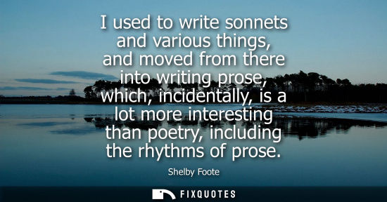 Small: I used to write sonnets and various things, and moved from there into writing prose, which, incidentall