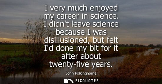 Small: I very much enjoyed my career in science. I didnt leave science because I was disillusioned, but felt I