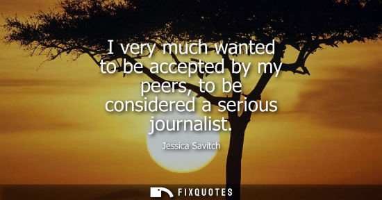Small: I very much wanted to be accepted by my peers, to be considered a serious journalist