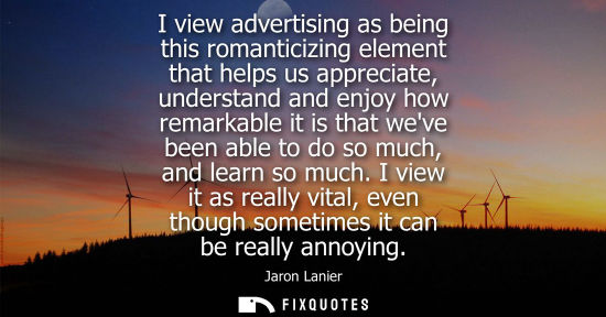 Small: I view advertising as being this romanticizing element that helps us appreciate, understand and enjoy h