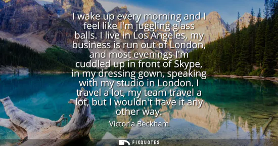 Small: I wake up every morning and I feel like Im juggling glass balls. I live in Los Angeles, my business is run out