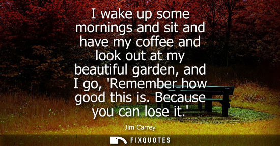 Small: I wake up some mornings and sit and have my coffee and look out at my beautiful garden, and I go, Remember how