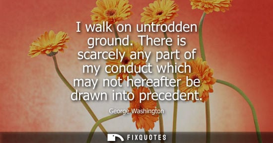 Small: I walk on untrodden ground. There is scarcely any part of my conduct which may not hereafter be drawn i