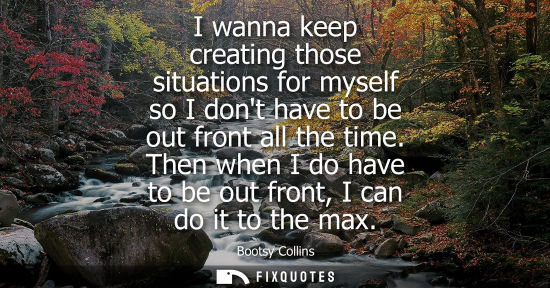 Small: I wanna keep creating those situations for myself so I dont have to be out front all the time.