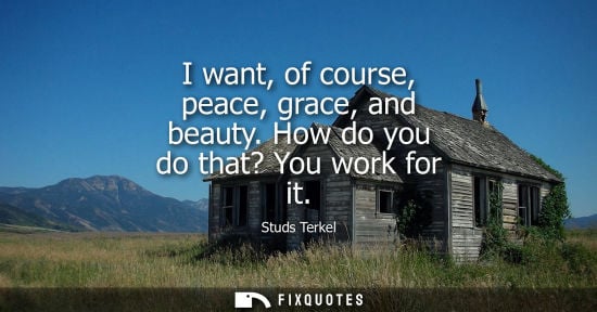 Small: I want, of course, peace, grace, and beauty. How do you do that? You work for it