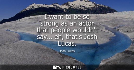 Small: I want to be so strong as an actor that people wouldnt say... eh, thats Josh Lucas
