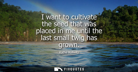 Small: I want to cultivate the seed that was placed in me until the last small twig has grown