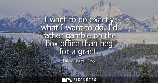 Small: I want to do exactly what I want to do. Id rather gamble on the box office than beg for a grant