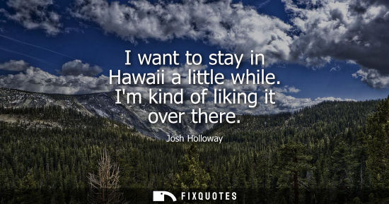 Small: I want to stay in Hawaii a little while. Im kind of liking it over there