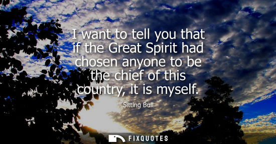 Small: I want to tell you that if the Great Spirit had chosen anyone to be the chief of this country, it is my