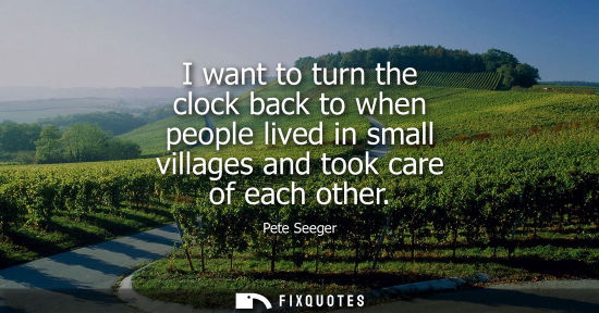 Small: I want to turn the clock back to when people lived in small villages and took care of each other
