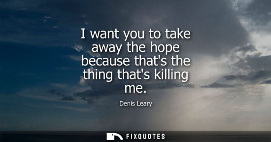 Small: I want you to take away the hope because thats the thing thats killing me