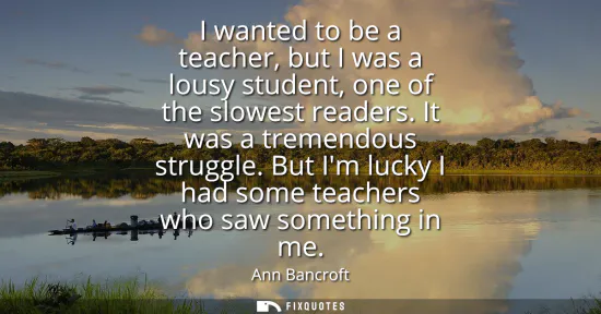 Small: I wanted to be a teacher, but I was a lousy student, one of the slowest readers. It was a tremendous struggle.