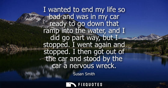 Small: I wanted to end my life so bad and was in my car ready to go down that ramp into the water, and I did g
