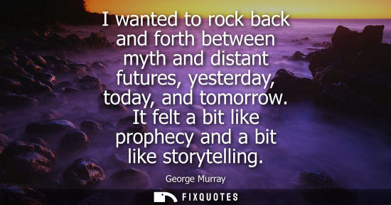 Small: I wanted to rock back and forth between myth and distant futures, yesterday, today, and tomorrow. It fe
