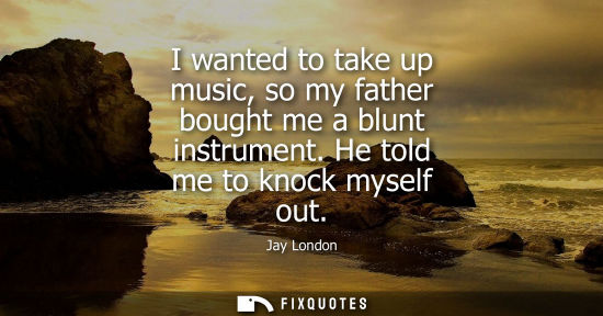 Small: I wanted to take up music, so my father bought me a blunt instrument. He told me to knock myself out