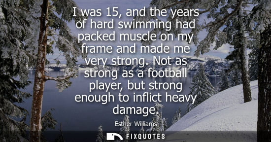 Small: I was 15, and the years of hard swimming had packed muscle on my frame and made me very strong. Not as strong 