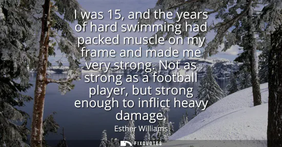 Small: I was 15, and the years of hard swimming had packed muscle on my frame and made me very strong. Not as strong 