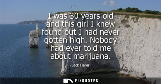 Small: I was 30 years old and this girl I knew found out I had never gotten high. Nobody had ever told me abou