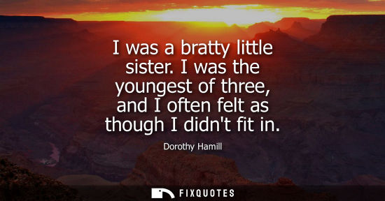 Small: I was a bratty little sister. I was the youngest of three, and I often felt as though I didnt fit in