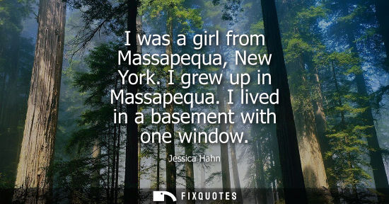 Small: I was a girl from Massapequa, New York. I grew up in Massapequa. I lived in a basement with one window