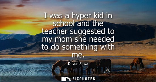Small: I was a hyper kid in school and the teacher suggested to my mom she needed to do something with me