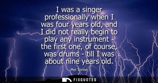 Small: I was a singer professionally when I was four years old, and I did not really begin to play any instrum