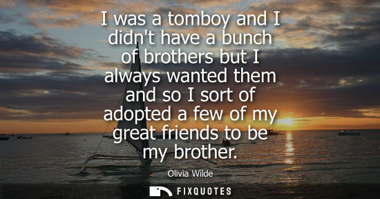 Small: I was a tomboy and I didnt have a bunch of brothers but I always wanted them and so I sort of adopted a
