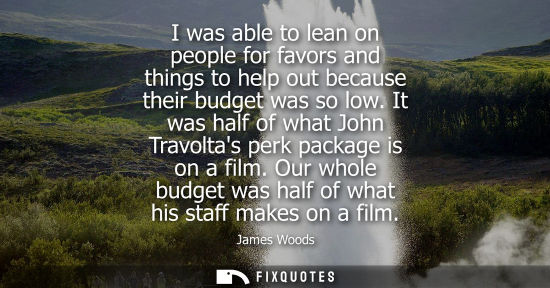 Small: I was able to lean on people for favors and things to help out because their budget was so low.
